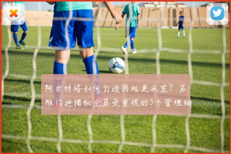 阿尔特塔如何打造团结更衣室？苏维门迪揭秘全员受重视的5个管理细节