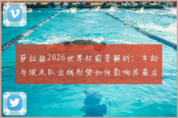 萨拉赫2026世界杯前景解析:年龄与埃及队出线形势如何影响其最后一届征程?