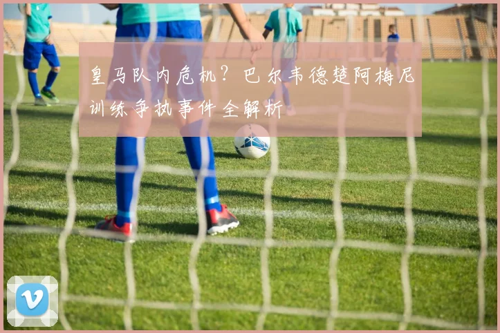 皇马队内危机？巴尔韦德楚阿梅尼训练争执事件全解析