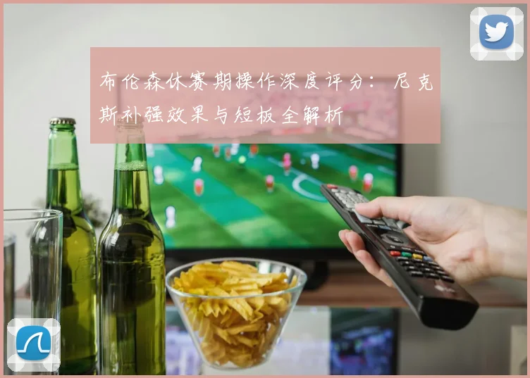 布伦森休赛期操作深度评分：尼克斯补强效果与短板全解析