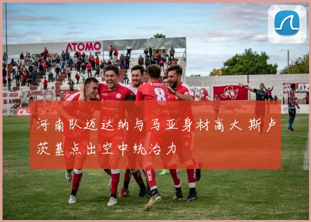河南队迈达纳与马亚身材高大 斯卢茨基点出空中统治力