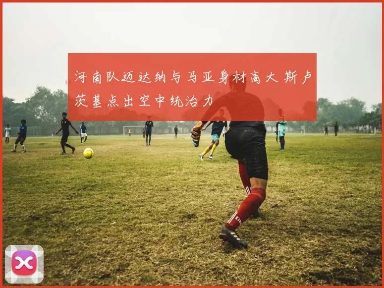 河南队迈达纳与马亚身材高大 斯卢茨基点出空中统治力
