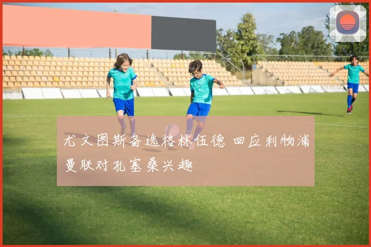 尤文图斯备选格林伍德 回应利物浦曼联对孔塞桑兴趣