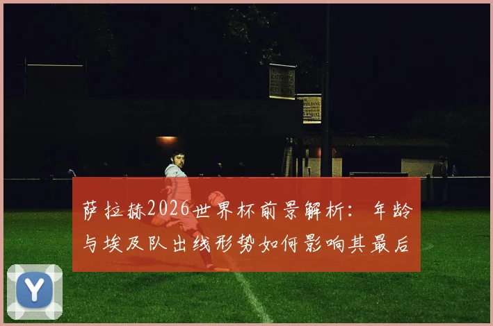萨拉赫2026世界杯前景解析：年龄与埃及队出线形势如何影响其最后一届征程？