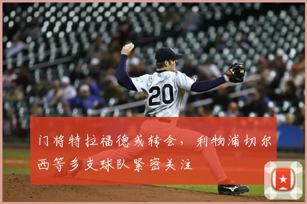 门将特拉福德或转会,利物浦切尔西等多支球队紧密关注