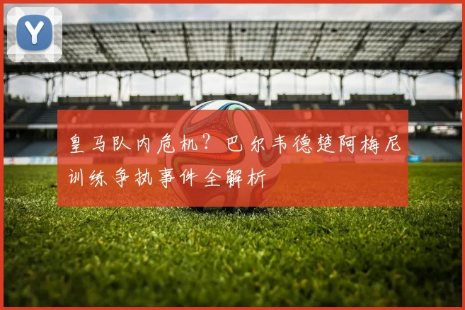 皇马队内危机？巴尔韦德楚阿梅尼训练争执事件全解析