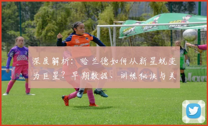 深度解析：哈兰德如何从新星蜕变为巨星？早期数据、训练秘诀与关键比赛全回顾
