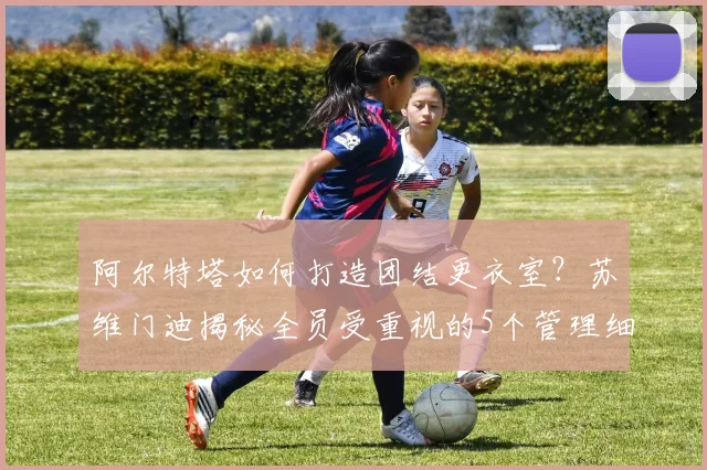 阿尔特塔如何打造团结更衣室？苏维门迪揭秘全员受重视的5个管理细节